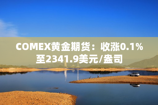 COMEX黄金期货：收涨0.1%至2341.9美元/盎司