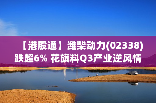 【港股通】潍柴动力(02338)跌超6% 花旗料Q3产业逆风情况将加剧