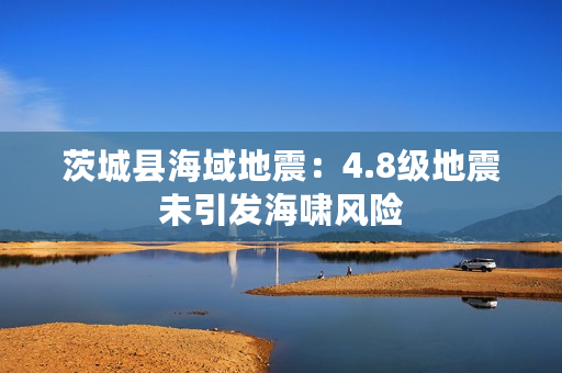 茨城县海域地震：4.8级地震未引发海啸风险