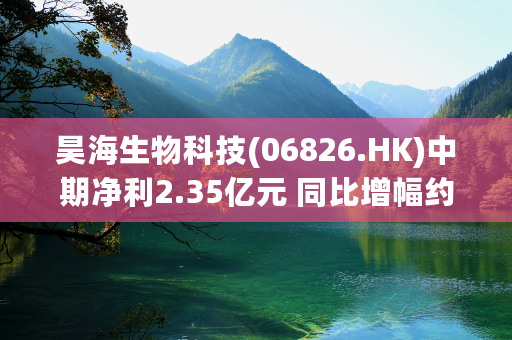 昊海生物科技(06826.HK)中期净利2.35亿元 同比增幅约14.64%