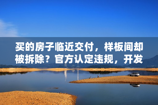 买的房子临近交付，样板间却被拆除？官方认定违规，开发商称“这是误会”