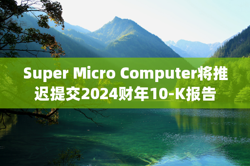 Super Micro Computer将推迟提交2024财年10-K报告