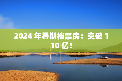 2024 年暑期档票房：突破 110 亿！