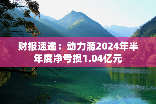 财报速递：动力源2024年半年度净亏损1.04亿元