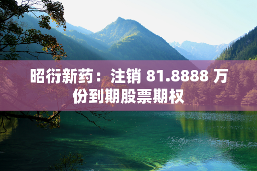 昭衍新药：注销 81.8888 万份到期股票期权