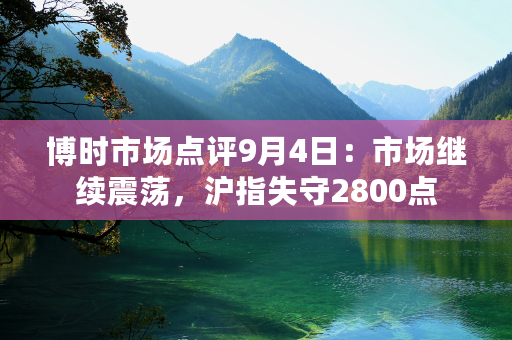 博时市场点评9月4日：市场继续震荡，沪指失守2800点