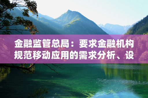 金融监管总局：要求金融机构规范移动应用的需求分析、设计开发、测试验证、上架发布、监控运行等环节