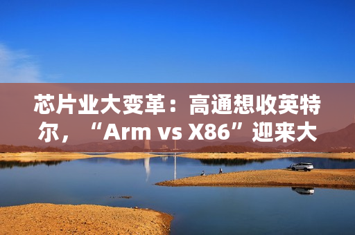 芯片业大变革：高通想收英特尔，“Arm vs X86”迎来大结局？