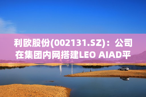 利欧股份(002131.SZ)：公司在集团内网搭建LEO AIAD平台，集成目前对接和采集到的大模型