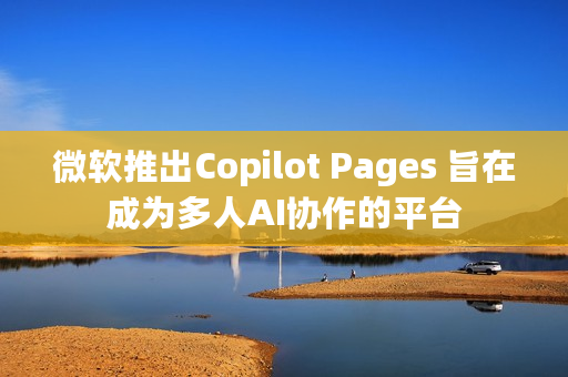 微软推出Copilot Pages 旨在成为多人AI协作的平台