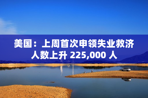 美国：上周首次申领失业救济人数上升 225,000 人