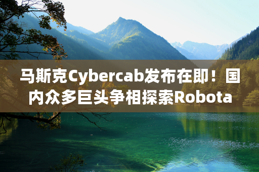 马斯克Cybercab发布在即！国内众多巨头争相探索Robotaxi中国模式