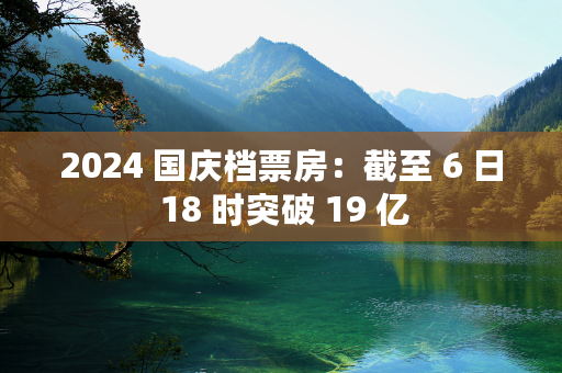 2024 国庆档票房：截至 6 日 18 时突破 19 亿