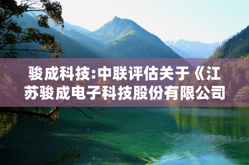 骏成科技:中联评估关于《江苏骏成电子科技股份有限公司关于深圳证券交易所关于江苏骏成电子科技股份有限公司发行股份及支付现金购买资产并募集配套资金申请的审核问询函的回复（修订稿）》之核查意见