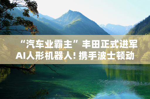 “汽车业霸主”丰田正式进军AI人形机器人! 携手波士顿动力欲打造“具身AI”