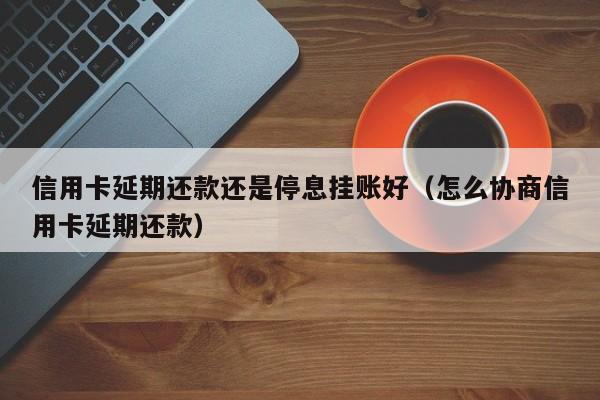 信用卡延期还款还是停息挂账好（怎么协商信用卡延期还款）