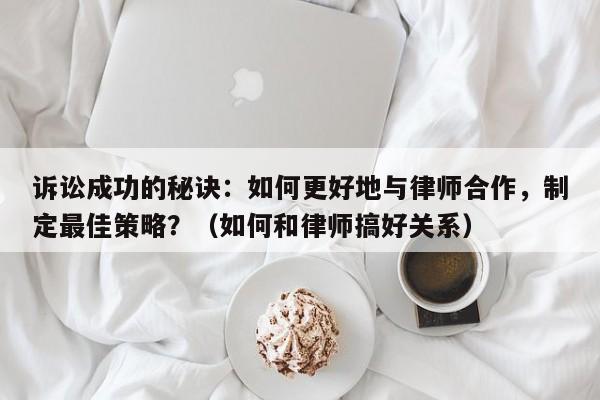 诉讼成功的秘诀：如何更好地与律师合作，制定最佳策略？（如何和律师搞好关系）