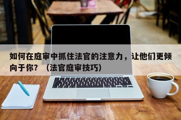 如何在庭审中抓住法官的注意力，让他们更倾向于你？（法官庭审技巧）