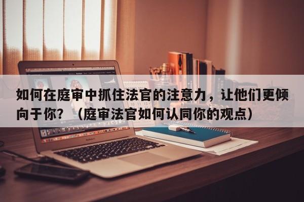 如何在庭审中抓住法官的注意力，让他们更倾向于你？（庭审法官如何认同你的观点）