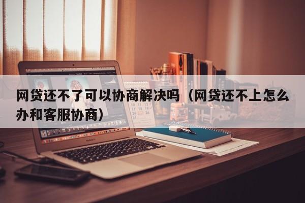 网贷还不了可以协商解决吗（网贷还不上怎么办和客服协商）