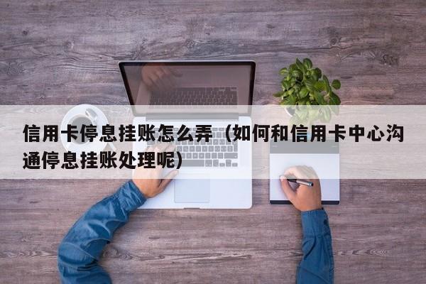 信用卡停息挂账怎么弄（如何和信用卡中心沟通停息挂账处理呢）