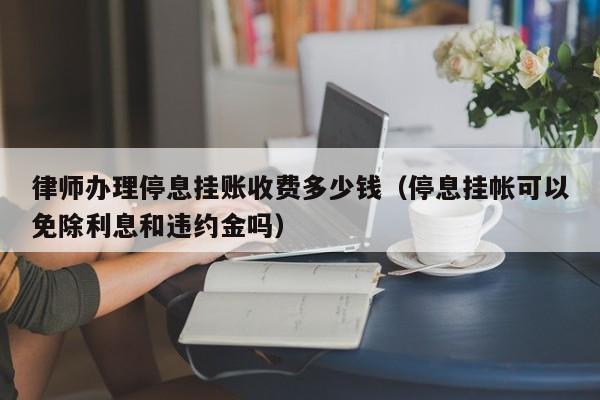 律师办理停息挂账收费多少钱（停息挂帐可以免除利息和违约金吗）